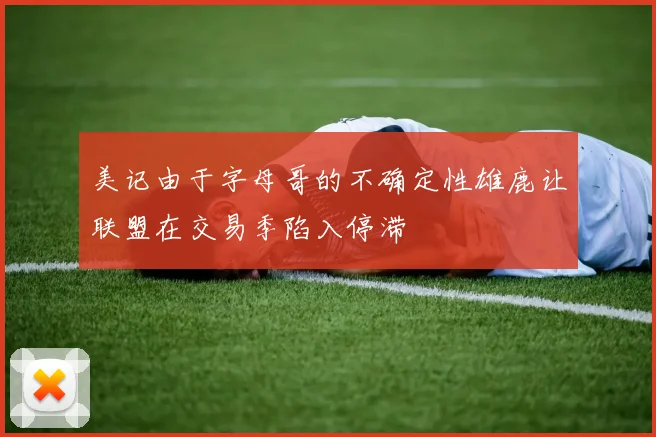 美记由于字母哥的不确定性雄鹿让联盟在交易季陷入停滞