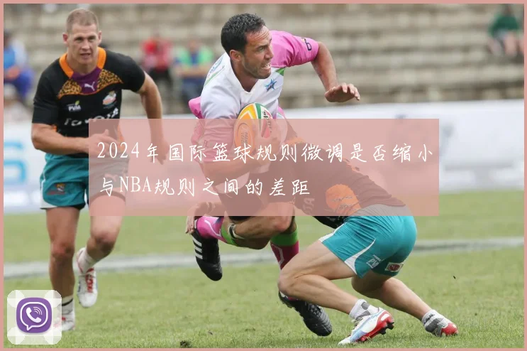 2024年国际篮球规则微调是否缩小与NBA规则之间的差距