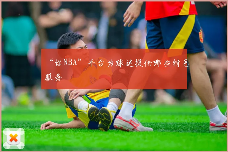 “你NBA”平台为球迷提供哪些特色服务