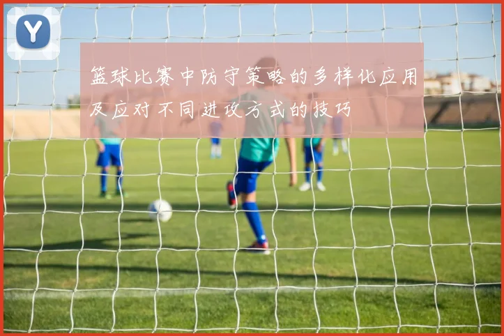 篮球比赛中防守策略的多样化应用及应对不同进攻方式的技巧