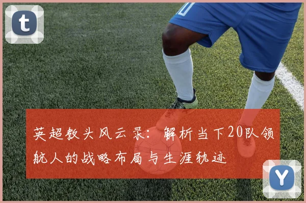 英超教头风云录：解析当下20队领航人的战略布局与生涯轨迹